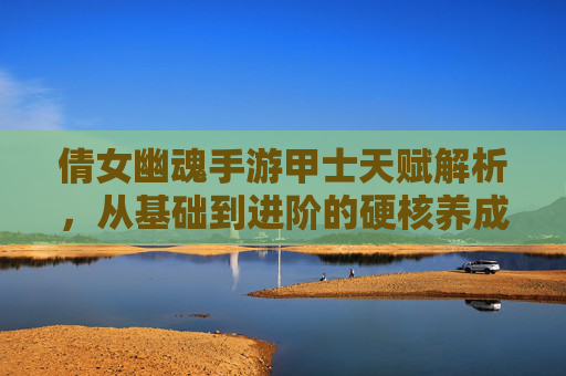 倩女幽魂手游甲士天赋解析，从基础到进阶的硬核养成路径