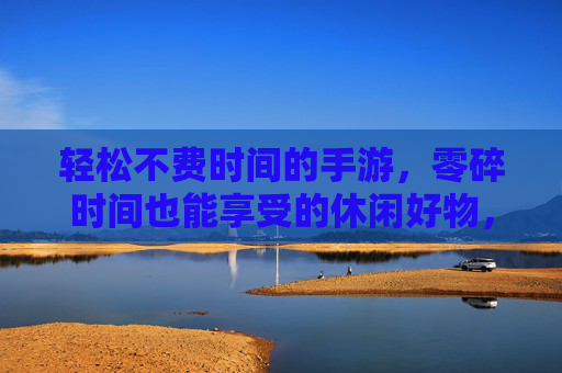轻松不费时间的手游，零碎时间也能享受的休闲好物，轻松不费时间的手游，零碎时间也能享受的休闲好物