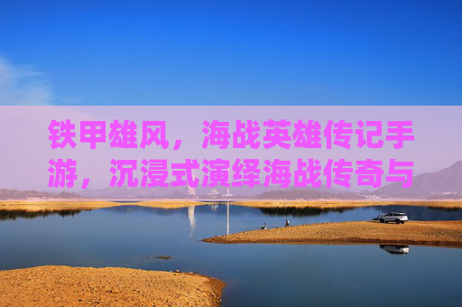 铁甲雄风，海战英雄传记手游，沉浸式演绎海战传奇与英雄史诗