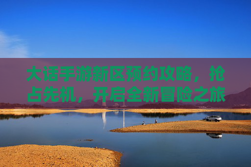 大话手游新区预约攻略，抢占先机，开启全新冒险之旅，大话手游新区预约攻略，抢占先机，开启全新冒险之旅