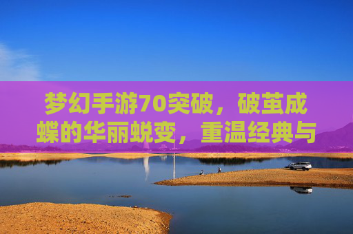 梦幻手游70突破，破茧成蝶的华丽蜕变，重温经典与挑战的巅峰之旅，梦幻手游70突破，破茧成蝶，重温经典与挑战的巅峰之旅