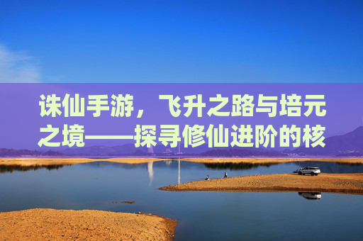 诛仙手游，飞升之路与培元之境——探寻修仙进阶的核心机制