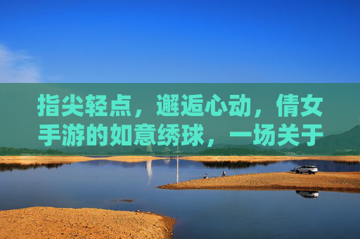 指尖轻点，邂逅心动，倩女手游的如意绣球，一场关于缘分的浪漫邂逅，指尖轻点邂逅心动，倩女手游的如意绣球，一场关于缘分的浪漫邂逅