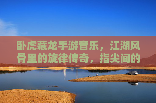 卧虎藏龙手游音乐，江湖风骨里的旋律传奇，指尖间的侠骨柔情，卧虎藏龙手游音乐，江湖风骨里的旋律传奇，指尖间的侠骨柔情