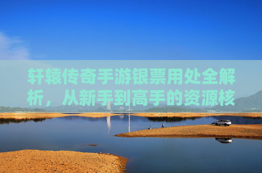 轩辕传奇手游银票用处全解析，从新手到高手的资源核心指南，轩辕传奇手游银票用处全解析，从新手到高手的资源核心指南