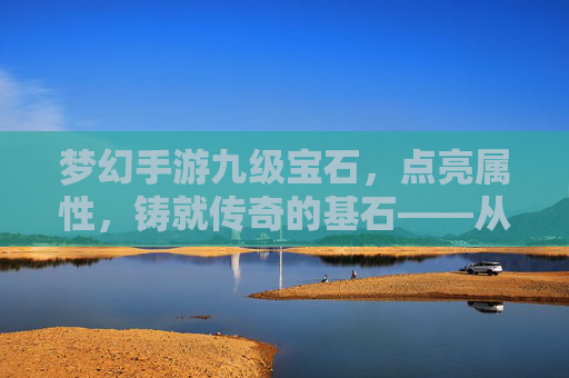 梦幻手游九级宝石，点亮属性，铸就传奇的基石——从入门到进阶的全面解析，梦幻手游九级宝石，点亮属性，铸就传奇的基石——从入门到进阶的全面解析