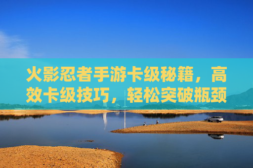 火影忍者手游卡级秘籍，高效卡级技巧，轻松突破瓶颈，火影忍者手游卡级秘籍，高效技巧轻松突破瓶颈