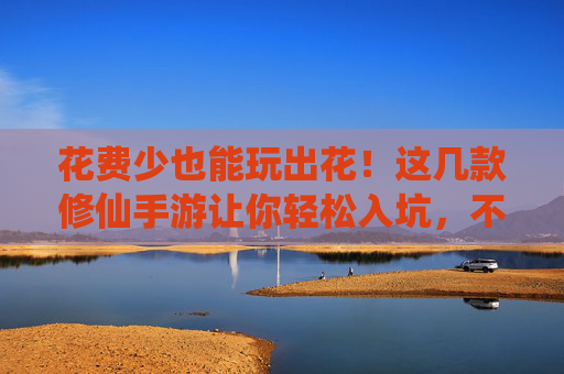 花费少也能玩出花！这几款修仙手游让你轻松入坑，不氪金也能修仙成神