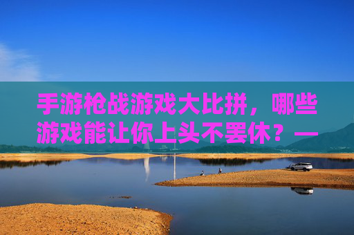 手游枪战游戏大比拼，哪些游戏能让你上头不罢休？——从经典到新游的深度体验