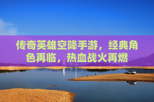 传奇英雄空降手游，经典角色再临，热血战火再燃