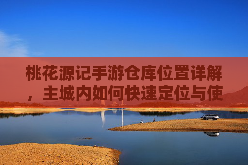 桃花源记手游仓库位置详解，主城内如何快速定位与使用仓库功能