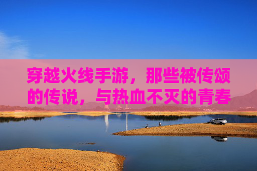 穿越火线手游，那些被传颂的传说，与热血不灭的青春记忆