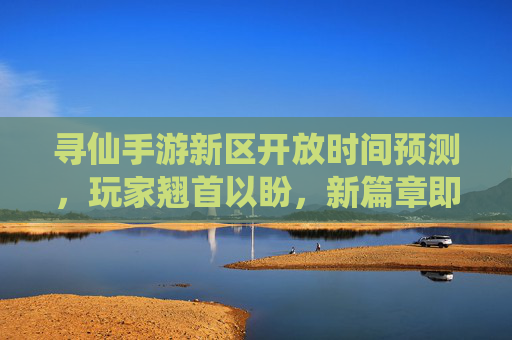 寻仙手游新区开放时间预测，玩家翘首以盼，新篇章即将到来？寻仙手游新区开放时间预测，玩家翘首以盼，新篇章即将到来？
