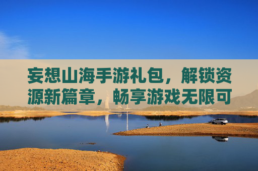 妄想山海手游礼包，解锁资源新篇章，畅享游戏无限可能，妄想山海手游礼包，解锁资源新篇章，畅享游戏无限可能