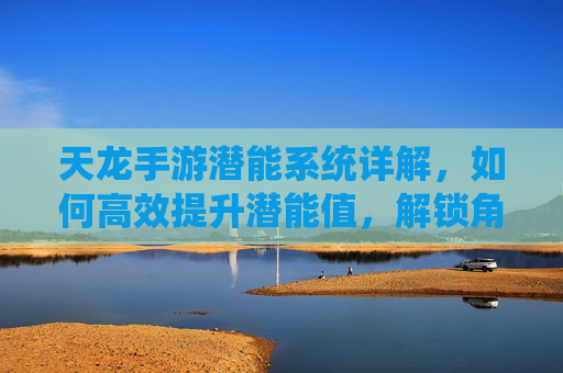 天龙手游潜能系统详解,如何高效提升潜能值,解锁角色成长新可能?天龙手游潜能系统详解,如何高效提升潜能值,解锁角色成长新可能?