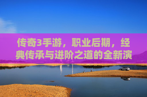 传奇3手游，职业后期，经典传承与进阶之道的全新演绎，传奇3手游职业后期，经典传承与进阶之道的全新演绎