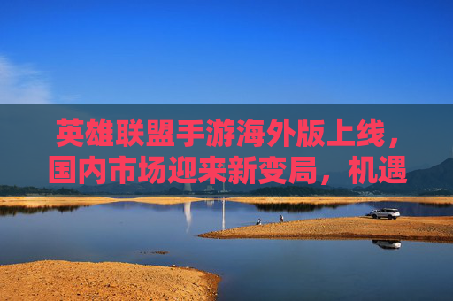 英雄联盟手游海外版上线，国内市场迎来新变局，机遇与挑战并存，英雄联盟手游海外版上线，国内市场迎来新变局，机遇与挑战并存