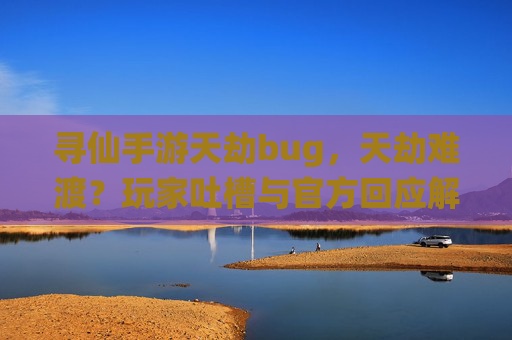 寻仙手游天劫bug，天劫难渡？玩家吐槽与官方回应解析，寻仙手游天劫难渡？玩家吐槽与官方回应解析
