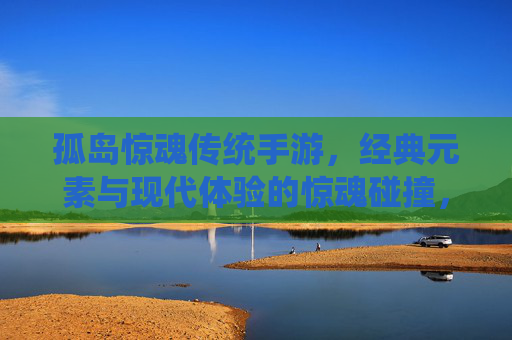 孤岛惊魂传统手游，经典元素与现代体验的惊魂碰撞，孤岛惊魂传统手游，经典元素与现代体验的惊魂碰撞
