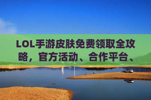 LOL手游皮肤免费领取全攻略,官方活动、合作平台、社区福利,轻松get酷炫皮肤不花一分钱