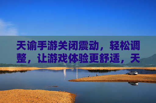 天谕手游关闭震动，轻松调整，让游戏体验更舒适，天谕手游关闭震动，轻松调整，让游戏体验更舒适