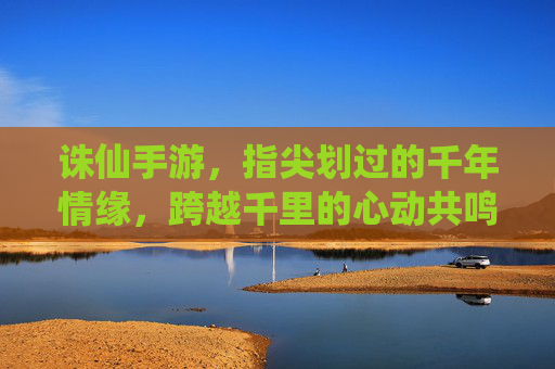 诛仙手游，指尖划过的千年情缘，跨越千里的心动共鸣
