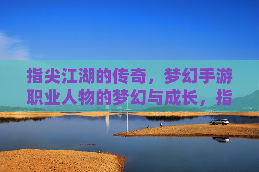 指尖江湖的传奇,梦幻手游职业人物的梦幻与成长,指尖江湖的传奇,梦幻手游职业人物的梦幻成长