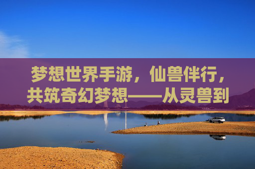 梦想世界手游，仙兽伴行，共筑奇幻梦想——从灵兽到神兽的进化之旅，梦想世界手游，仙兽伴行，共筑奇幻梦想——从灵兽到神兽的进化之旅