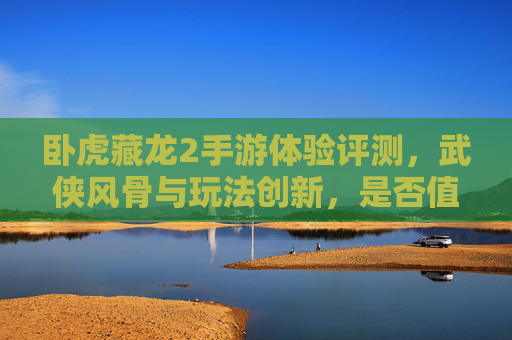 卧虎藏龙2手游体验评测,武侠风骨与玩法创新,是否值得入坑?卧虎藏龙2手游评测,武侠风骨与玩法创新,是否值得入坑?