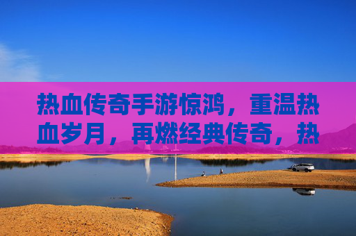 热血传奇手游惊鸿，重温热血岁月，再燃经典传奇，热血传奇手游惊鸿，重温热血岁月，再燃经典传奇