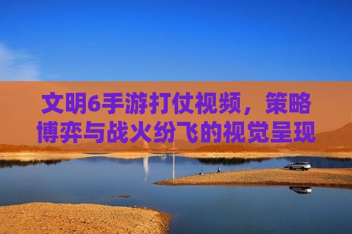 文明6手游打仗视频，策略博弈与战火纷飞的视觉呈现，解锁文明对决的震撼魅力，文明6手游打仗视频，策略博弈与战火纷飞的视觉呈现，解锁文明对决的震撼魅力