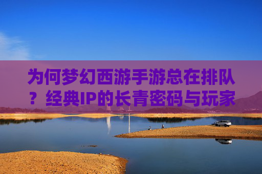 为何梦幻西游手游总在排队？经典IP的长青密码与玩家粘性的深度解析，为何梦幻西游手游总在排队？经典IP的长青密码与玩家粘性的深度解析