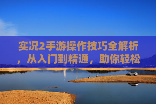 实况2手游操作技巧全解析，从入门到精通，助你轻松掌控足球赛场，实况2手游操作技巧全解析，从入门到精通，助你轻松掌控足球赛场