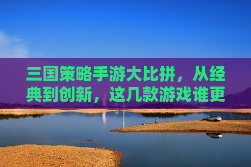 三国策略手游大比拼，从经典到创新，这几款游戏谁更胜一筹？三国策略手游大比拼，从经典到创新，这几款游戏谁更胜一筹？