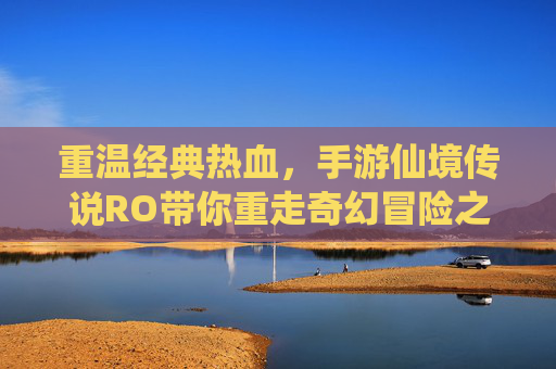重温经典热血，手游仙境传说RO带你重走奇幻冒险之路，重温经典热血，手游仙境传说RO带你重走奇幻冒险之路