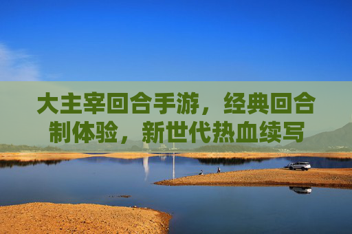 大主宰回合手游，经典回合制体验，新世代热血续写