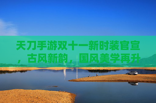天刀手游双十一新时装官宣，古风新韵，国风美学再升级，限时购买开启