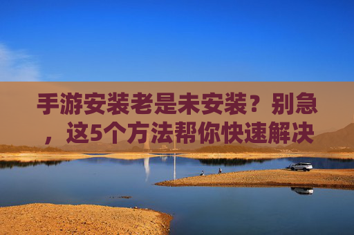 手游安装老是未安装?别急,这5个方法帮你快速解决!