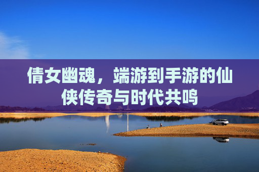 倩女幽魂，端游到手游的仙侠传奇与时代共鸣