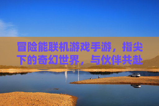 冒险能联机游戏手游,指尖下的奇幻世界,与伙伴共赴的冒险之旅