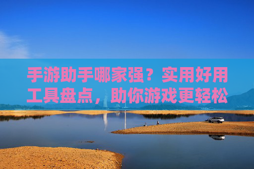 手游助手哪家强？实用好用工具盘点，助你游戏更轻松