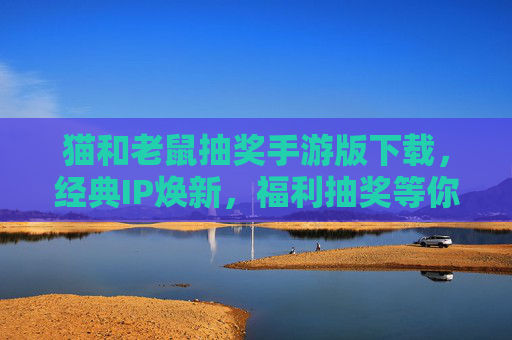 猫和老鼠抽奖手游版下载,经典IP焕新,福利抽奖等你解锁!