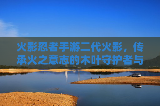 火影忍者手游二代火影,传承火之意志的木叶守护者与指尖的战斗传奇,火影忍者手游二代火影,传承火之意志的木叶守护者与指尖的战斗传奇
