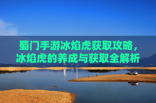 蜀门手游冰焰虎获取攻略，冰焰虎的养成与获取全解析，蜀门手游冰焰虎获取攻略，养成与获取全解析