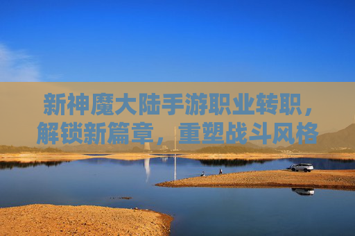 新神魔大陆手游职业转职,解锁新篇章,重塑战斗风格!