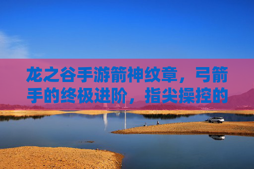 龙之谷手游箭神纹章，弓箭手的终极进阶，指尖操控的箭雨风暴