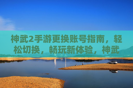 神武2手游更换账号指南，轻松切换，畅玩新体验，神武2手游更换账号指南，轻松切换，畅玩新体验