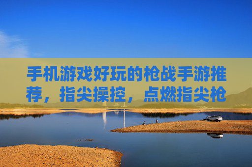 手机游戏好玩的枪战手游推荐，指尖操控，点燃指尖枪战激情与热血，手机好玩的枪战手游推荐，指尖操控点燃指尖枪战激情与热血