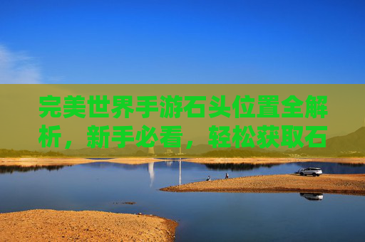完美世界手游石头位置全解析，新手必看，轻松获取石头提升战力！完美世界手游石头位置全解析，新手必看，轻松获取石头提升战力