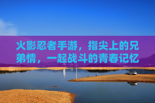 火影忍者手游，指尖上的兄弟情，一起战斗的青春记忆，火影忍者手游，指尖上的兄弟情，一起战斗的青春记忆